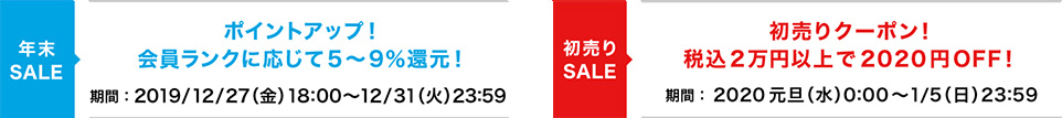 年末SALE、ポイントアップ！会員ランクに応じて5〜9％還元！期間：2019/12/27（金）18:00〜12/31（火）23:59。年始SALE、初売りクーポン！税込2万円以上で2020円OFF！期間：2020元旦（水）0:00〜1/5（日）23:59。