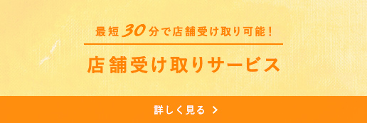 最短30分で店舗受け取り可能！ 店舗受け取りサービス 詳しく見る