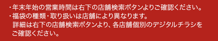 年末年始の営業時間は右下の店舗検索ボタンよりご確認ください。福袋の種類・取り扱いは店舗により異なります。詳細は右下の店舗検索ボタンより、各店舗個別のデジタルチラシをご確認ください。
