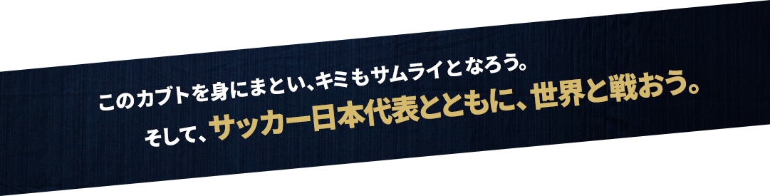 このカブトを身にまとい、キミもサムライとなろう。そして、サッカー日本代表とともに、世界と戦おう。