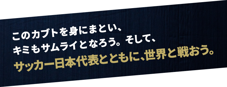 このカブトを身にまとい、キミもサムライとなろう。そして、サッカー日本代表とともに、世界と戦おう。