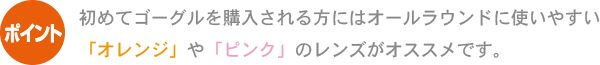 ポイント 初めてゴーグルを購入される方にはオールラウンドに使いやすい「オレンジ」や「ピンク」のレンズがオススメです