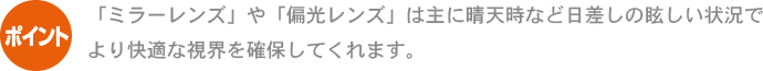 ポイント 「ミラーレンズ」や「偏光レンズ」は主に晴天時など日差しの眩しい状況でより快適な視界を確保してくれます。