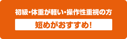 初級・体重が軽い・操作性重視の方 短めがおすすめ！