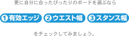 更に自分に合ったぴったりのボードを選ぶなら有効エッジ、ウエスト幅、スタンス幅をチェックしてみましょう。