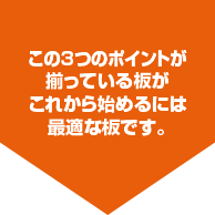 この3つのポイントが揃っている板がこれから始めるには最適な板です。