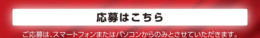 応募はこちら　ご応募はスマートフォンまたはパソコンからのみとさせていただきます。