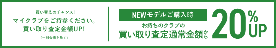 買い替えのチャンス! マイクラブをご持参ください。買い取り査定金額UP!(一部会場を除く) NEWモデルご購入時 お持ちのクラブの買い取り査定通常金額から20%UP