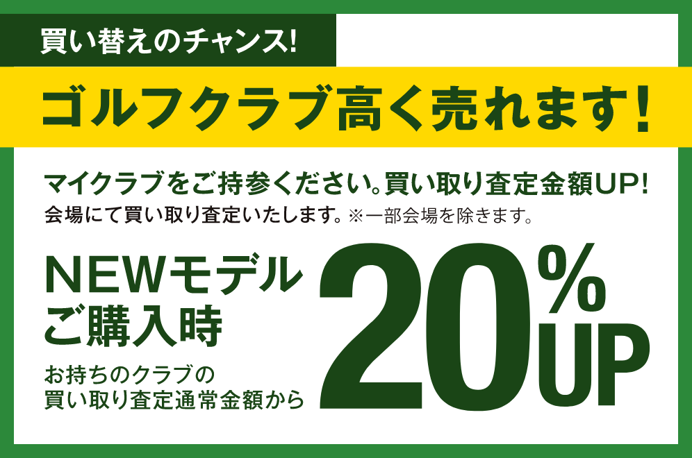 買い替えのチャンス！ マイクラブをご持参ください。 買い取り査定金額UP! 会場にて買い取り査定いたします。※一部会場を除きます。 NEWモデルご購入時 お持ちのクラブの買い取り査定通常金額から20%UP