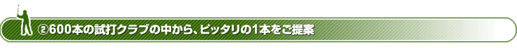 ２．600本の試打クラブの中から、ピッタリの１本をご提案